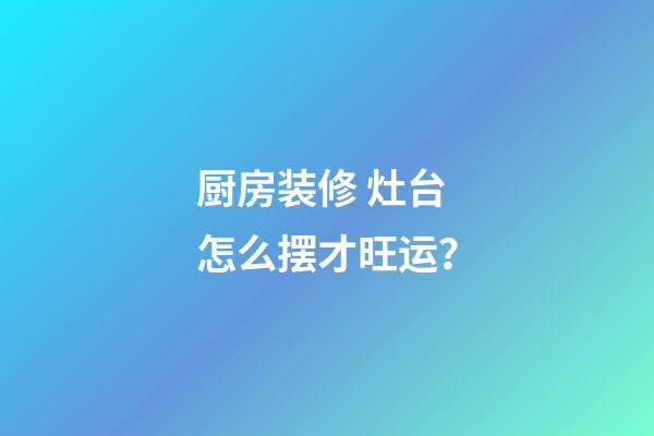 厨房装修 灶台怎么摆才旺运？